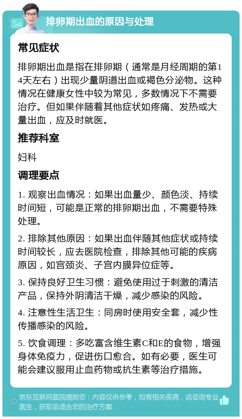 排卵期出血的原因与处理 常见症状 排卵期出血是指在排卵期（通常是月经周期的第14天左右）出现少量阴道出血或褐色分泌物。这种情况在健康女性中较为常见，多数情况下不需要治疗。但如果伴随着其他症状如疼痛、发热或大量出血，应及时就医。 推荐科室 妇科 调理要点 1. 观察出血情况：如果出血量少、颜色淡、持续时间短，可能是正常的排卵期出血，不需要特殊处理。 2. 排除其他原因：如果出血伴随其他症状或持续时间较长，应去医院检查，排除其他可能的疾病原因，如宫颈炎、子宫内膜异位症等。 3. 保持良好卫生习惯：避免使用过于刺激的清洁产品，保持外阴清洁干燥，减少感染的风险。 4. 注意性生活卫生：同房时使用安全套，减少性传播感染的风险。 5. 饮食调理：多吃富含维生素C和E的食物，增强身体免疫力，促进伤口愈合。如有必要，医生可能会建议服用止血药物或抗生素等治疗措施。