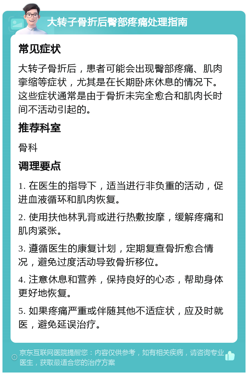 大转子骨折后臀部疼痛处理指南 常见症状 大转子骨折后，患者可能会出现臀部疼痛、肌肉挛缩等症状，尤其是在长期卧床休息的情况下。这些症状通常是由于骨折未完全愈合和肌肉长时间不活动引起的。 推荐科室 骨科 调理要点 1. 在医生的指导下，适当进行非负重的活动，促进血液循环和肌肉恢复。 2. 使用扶他林乳膏或进行热敷按摩，缓解疼痛和肌肉紧张。 3. 遵循医生的康复计划，定期复查骨折愈合情况，避免过度活动导致骨折移位。 4. 注意休息和营养，保持良好的心态，帮助身体更好地恢复。 5. 如果疼痛严重或伴随其他不适症状，应及时就医，避免延误治疗。