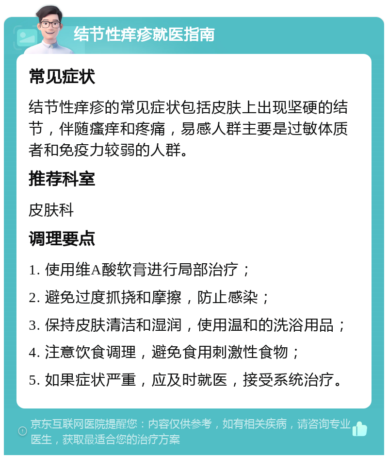 结节性痒疹就医指南 常见症状 结节性痒疹的常见症状包括皮肤上出现坚硬的结节，伴随瘙痒和疼痛，易感人群主要是过敏体质者和免疫力较弱的人群。 推荐科室 皮肤科 调理要点 1. 使用维A酸软膏进行局部治疗； 2. 避免过度抓挠和摩擦，防止感染； 3. 保持皮肤清洁和湿润，使用温和的洗浴用品； 4. 注意饮食调理，避免食用刺激性食物； 5. 如果症状严重，应及时就医，接受系统治疗。