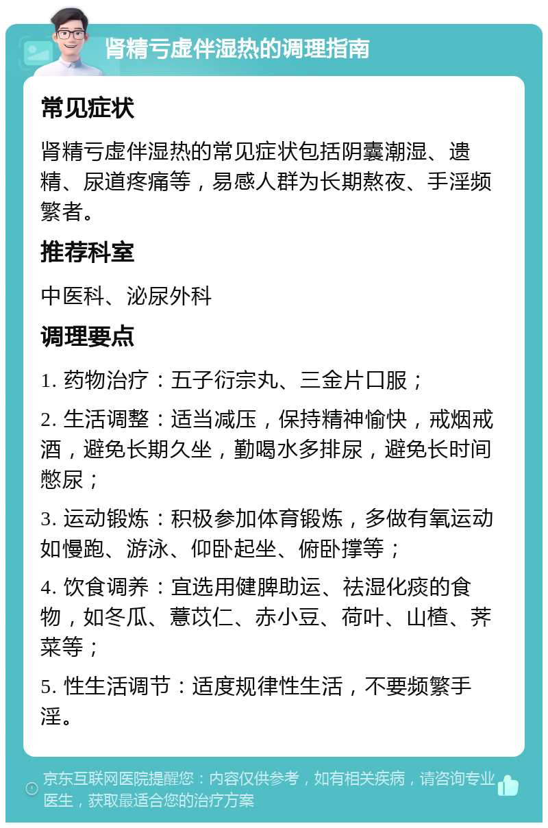 肾精亏虚伴湿热的调理指南 常见症状 肾精亏虚伴湿热的常见症状包括阴囊潮湿、遗精、尿道疼痛等，易感人群为长期熬夜、手淫频繁者。 推荐科室 中医科、泌尿外科 调理要点 1. 药物治疗：五子衍宗丸、三金片口服； 2. 生活调整：适当减压，保持精神愉快，戒烟戒酒，避免长期久坐，勤喝水多排尿，避免长时间憋尿； 3. 运动锻炼：积极参加体育锻炼，多做有氧运动如慢跑、游泳、仰卧起坐、俯卧撑等； 4. 饮食调养：宜选用健脾助运、祛湿化痰的食物，如冬瓜、薏苡仁、赤小豆、荷叶、山楂、荠菜等； 5. 性生活调节：适度规律性生活，不要频繁手淫。