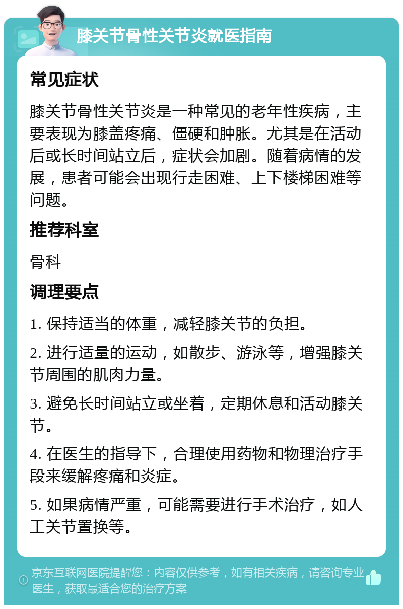 膝关节骨性关节炎就医指南 常见症状 膝关节骨性关节炎是一种常见的老年性疾病，主要表现为膝盖疼痛、僵硬和肿胀。尤其是在活动后或长时间站立后，症状会加剧。随着病情的发展，患者可能会出现行走困难、上下楼梯困难等问题。 推荐科室 骨科 调理要点 1. 保持适当的体重，减轻膝关节的负担。 2. 进行适量的运动，如散步、游泳等，增强膝关节周围的肌肉力量。 3. 避免长时间站立或坐着，定期休息和活动膝关节。 4. 在医生的指导下，合理使用药物和物理治疗手段来缓解疼痛和炎症。 5. 如果病情严重，可能需要进行手术治疗，如人工关节置换等。