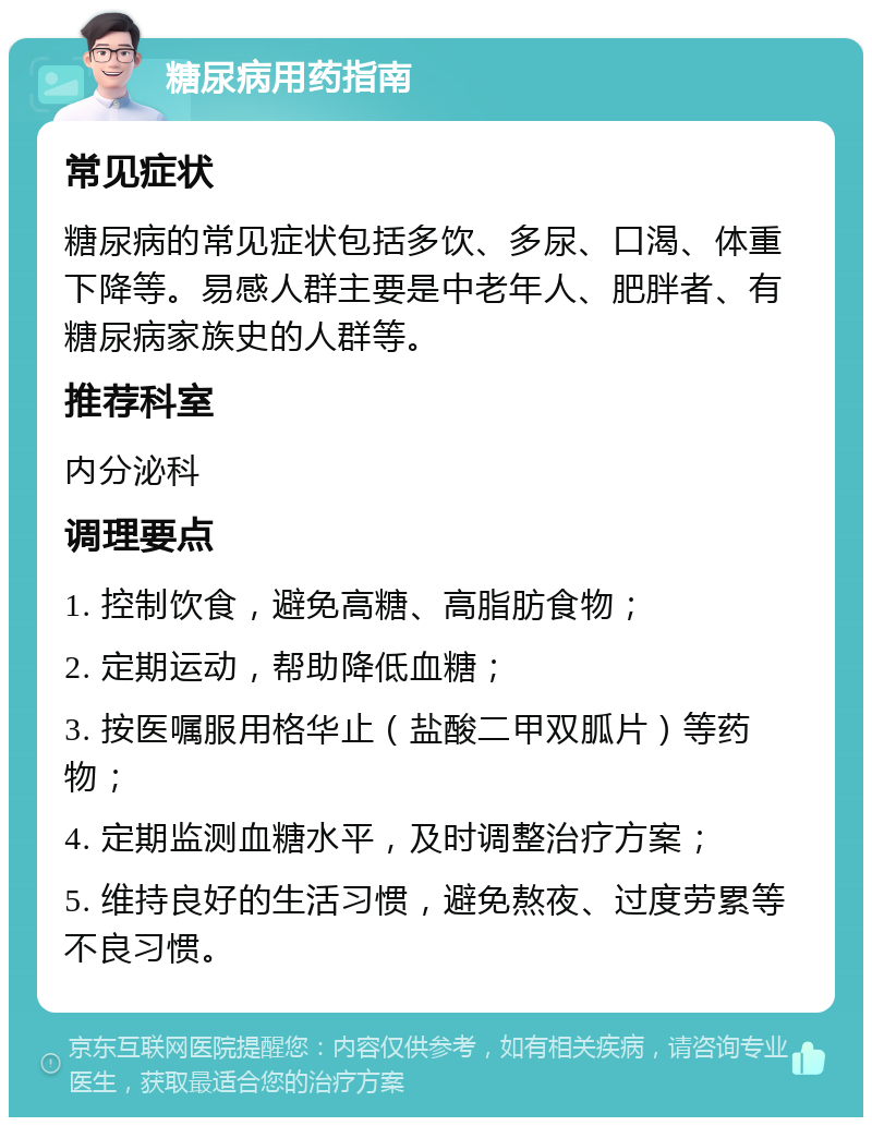 糖尿病用药指南 常见症状 糖尿病的常见症状包括多饮、多尿、口渴、体重下降等。易感人群主要是中老年人、肥胖者、有糖尿病家族史的人群等。 推荐科室 内分泌科 调理要点 1. 控制饮食，避免高糖、高脂肪食物； 2. 定期运动，帮助降低血糖； 3. 按医嘱服用格华止（盐酸二甲双胍片）等药物； 4. 定期监测血糖水平，及时调整治疗方案； 5. 维持良好的生活习惯，避免熬夜、过度劳累等不良习惯。