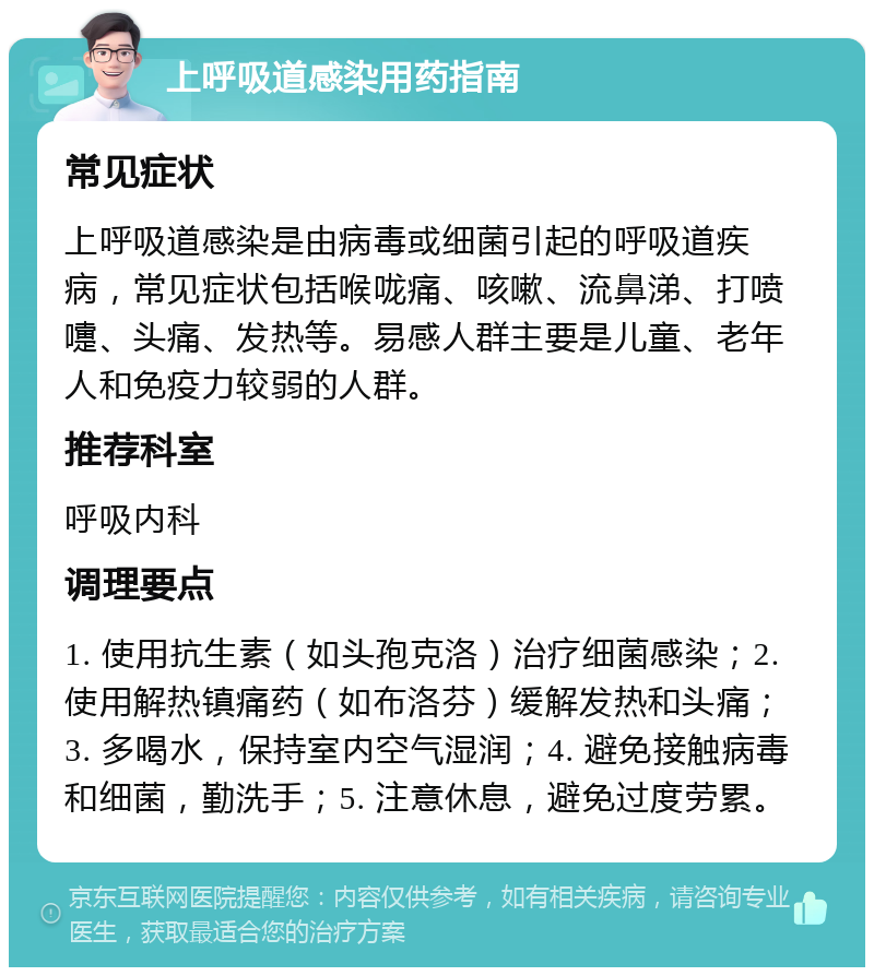 上呼吸道感染用药指南 常见症状 上呼吸道感染是由病毒或细菌引起的呼吸道疾病，常见症状包括喉咙痛、咳嗽、流鼻涕、打喷嚏、头痛、发热等。易感人群主要是儿童、老年人和免疫力较弱的人群。 推荐科室 呼吸内科 调理要点 1. 使用抗生素（如头孢克洛）治疗细菌感染；2. 使用解热镇痛药（如布洛芬）缓解发热和头痛；3. 多喝水，保持室内空气湿润；4. 避免接触病毒和细菌，勤洗手；5. 注意休息，避免过度劳累。