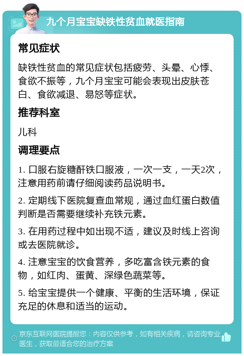 九个月宝宝缺铁性贫血就医指南 常见症状 缺铁性贫血的常见症状包括疲劳、头晕、心悸、食欲不振等，九个月宝宝可能会表现出皮肤苍白、食欲减退、易怒等症状。 推荐科室 儿科 调理要点 1. 口服右旋糖酐铁口服液，一次一支，一天2次，注意用药前请仔细阅读药品说明书。 2. 定期线下医院复查血常规，通过血红蛋白数值判断是否需要继续补充铁元素。 3. 在用药过程中如出现不适，建议及时线上咨询或去医院就诊。 4. 注意宝宝的饮食营养，多吃富含铁元素的食物，如红肉、蛋黄、深绿色蔬菜等。 5. 给宝宝提供一个健康、平衡的生活环境，保证充足的休息和适当的运动。