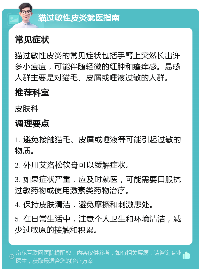 猫过敏性皮炎就医指南 常见症状 猫过敏性皮炎的常见症状包括手臂上突然长出许多小痘痘，可能伴随轻微的红肿和瘙痒感。易感人群主要是对猫毛、皮屑或唾液过敏的人群。 推荐科室 皮肤科 调理要点 1. 避免接触猫毛、皮屑或唾液等可能引起过敏的物质。 2. 外用艾洛松软膏可以缓解症状。 3. 如果症状严重，应及时就医，可能需要口服抗过敏药物或使用激素类药物治疗。 4. 保持皮肤清洁，避免摩擦和刺激患处。 5. 在日常生活中，注意个人卫生和环境清洁，减少过敏原的接触和积累。