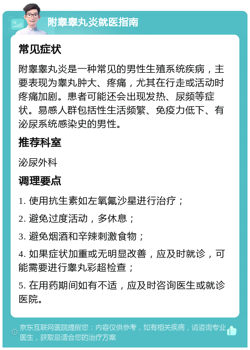 附睾睾丸炎就医指南 常见症状 附睾睾丸炎是一种常见的男性生殖系统疾病，主要表现为睾丸肿大、疼痛，尤其在行走或活动时疼痛加剧。患者可能还会出现发热、尿频等症状。易感人群包括性生活频繁、免疫力低下、有泌尿系统感染史的男性。 推荐科室 泌尿外科 调理要点 1. 使用抗生素如左氧氟沙星进行治疗； 2. 避免过度活动，多休息； 3. 避免烟酒和辛辣刺激食物； 4. 如果症状加重或无明显改善，应及时就诊，可能需要进行睾丸彩超检查； 5. 在用药期间如有不适，应及时咨询医生或就诊医院。