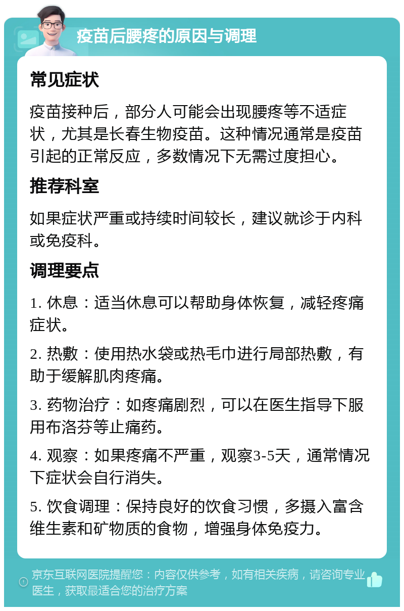 疫苗后腰疼的原因与调理 常见症状 疫苗接种后，部分人可能会出现腰疼等不适症状，尤其是长春生物疫苗。这种情况通常是疫苗引起的正常反应，多数情况下无需过度担心。 推荐科室 如果症状严重或持续时间较长，建议就诊于内科或免疫科。 调理要点 1. 休息：适当休息可以帮助身体恢复，减轻疼痛症状。 2. 热敷：使用热水袋或热毛巾进行局部热敷，有助于缓解肌肉疼痛。 3. 药物治疗：如疼痛剧烈，可以在医生指导下服用布洛芬等止痛药。 4. 观察：如果疼痛不严重，观察3-5天，通常情况下症状会自行消失。 5. 饮食调理：保持良好的饮食习惯，多摄入富含维生素和矿物质的食物，增强身体免疫力。