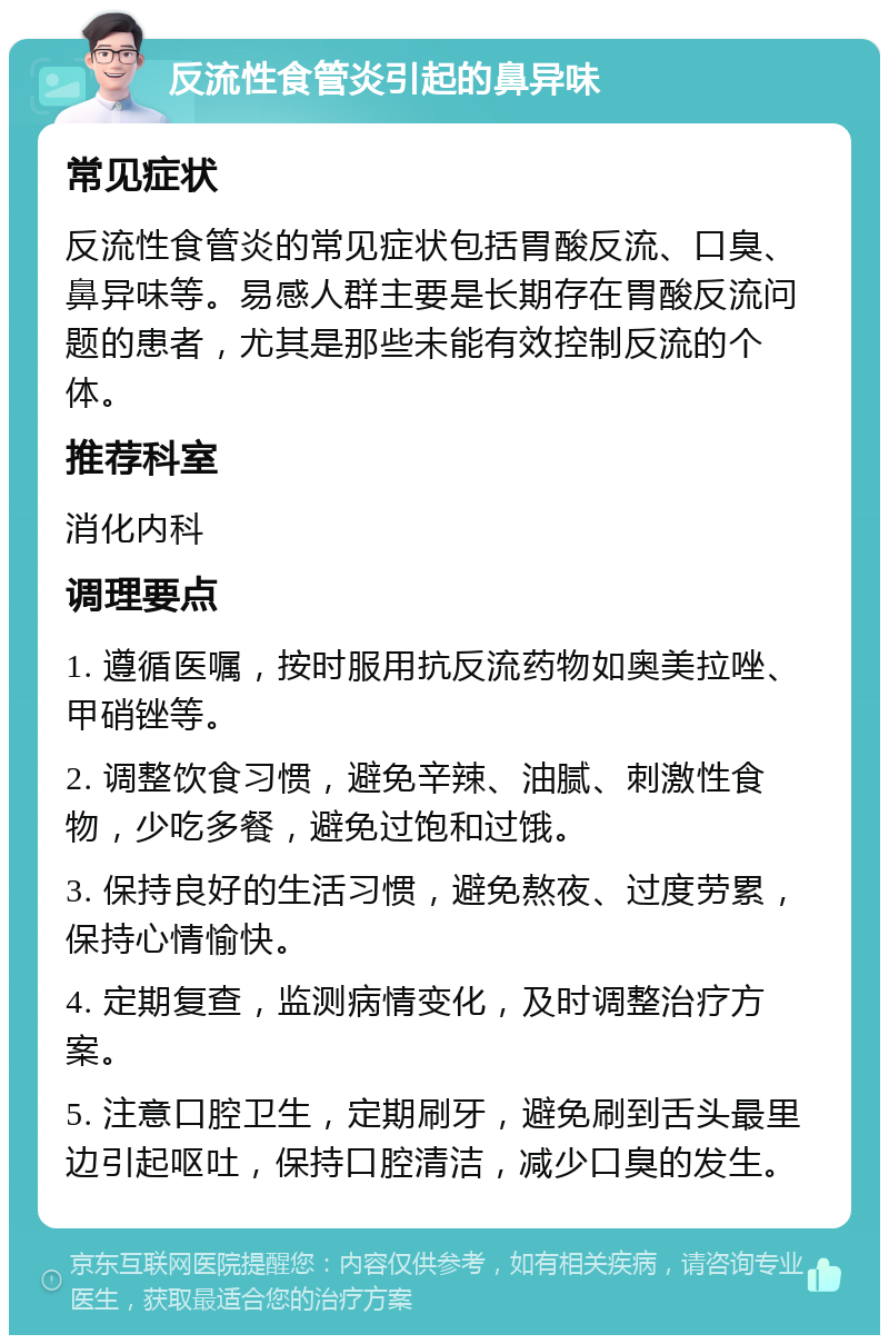 反流性食管炎引起的鼻异味 常见症状 反流性食管炎的常见症状包括胃酸反流、口臭、鼻异味等。易感人群主要是长期存在胃酸反流问题的患者，尤其是那些未能有效控制反流的个体。 推荐科室 消化内科 调理要点 1. 遵循医嘱，按时服用抗反流药物如奥美拉唑、甲硝锉等。 2. 调整饮食习惯，避免辛辣、油腻、刺激性食物，少吃多餐，避免过饱和过饿。 3. 保持良好的生活习惯，避免熬夜、过度劳累，保持心情愉快。 4. 定期复查，监测病情变化，及时调整治疗方案。 5. 注意口腔卫生，定期刷牙，避免刷到舌头最里边引起呕吐，保持口腔清洁，减少口臭的发生。