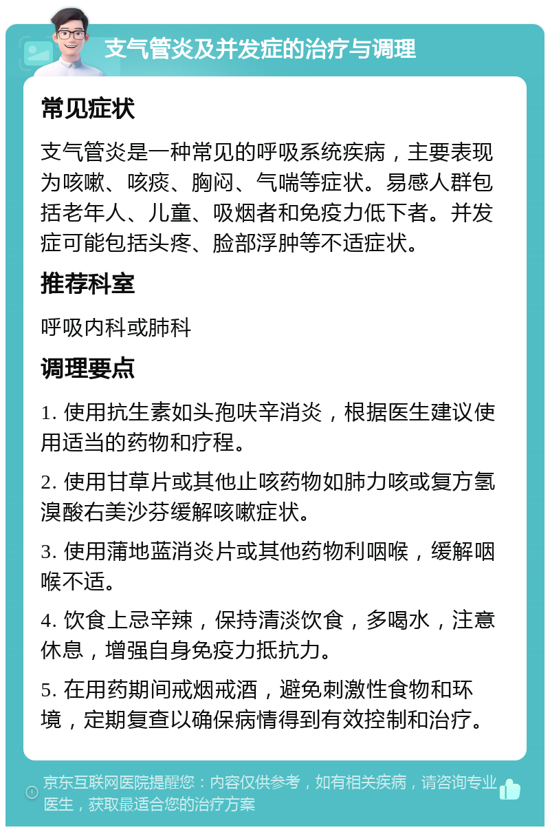 支气管炎及并发症的治疗与调理 常见症状 支气管炎是一种常见的呼吸系统疾病，主要表现为咳嗽、咳痰、胸闷、气喘等症状。易感人群包括老年人、儿童、吸烟者和免疫力低下者。并发症可能包括头疼、脸部浮肿等不适症状。 推荐科室 呼吸内科或肺科 调理要点 1. 使用抗生素如头孢呋辛消炎，根据医生建议使用适当的药物和疗程。 2. 使用甘草片或其他止咳药物如肺力咳或复方氢溴酸右美沙芬缓解咳嗽症状。 3. 使用蒲地蓝消炎片或其他药物利咽喉，缓解咽喉不适。 4. 饮食上忌辛辣，保持清淡饮食，多喝水，注意休息，增强自身免疫力抵抗力。 5. 在用药期间戒烟戒酒，避免刺激性食物和环境，定期复查以确保病情得到有效控制和治疗。