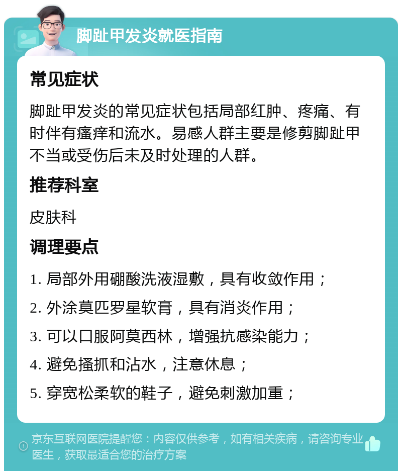 脚趾甲发炎就医指南 常见症状 脚趾甲发炎的常见症状包括局部红肿、疼痛、有时伴有瘙痒和流水。易感人群主要是修剪脚趾甲不当或受伤后未及时处理的人群。 推荐科室 皮肤科 调理要点 1. 局部外用硼酸洗液湿敷，具有收敛作用； 2. 外涂莫匹罗星软膏，具有消炎作用； 3. 可以口服阿莫西林，增强抗感染能力； 4. 避免搔抓和沾水，注意休息； 5. 穿宽松柔软的鞋子，避免刺激加重；