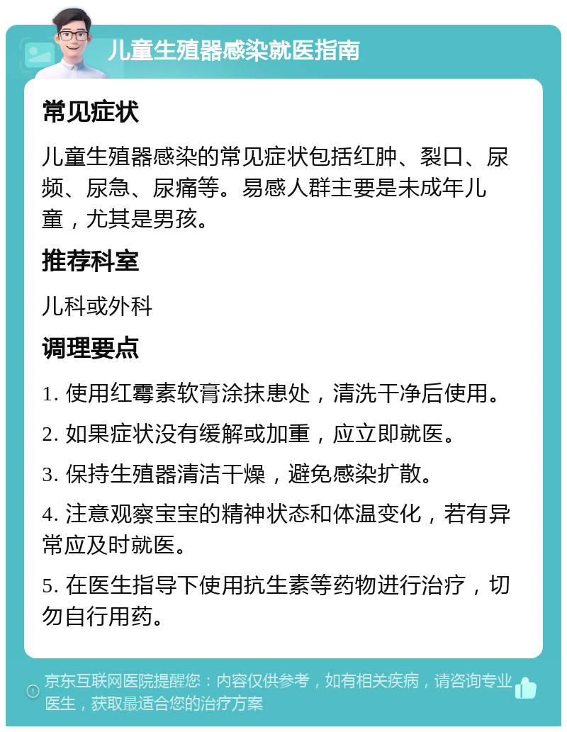 儿童生殖器感染就医指南 常见症状 儿童生殖器感染的常见症状包括红肿、裂口、尿频、尿急、尿痛等。易感人群主要是未成年儿童，尤其是男孩。 推荐科室 儿科或外科 调理要点 1. 使用红霉素软膏涂抹患处，清洗干净后使用。 2. 如果症状没有缓解或加重，应立即就医。 3. 保持生殖器清洁干燥，避免感染扩散。 4. 注意观察宝宝的精神状态和体温变化，若有异常应及时就医。 5. 在医生指导下使用抗生素等药物进行治疗，切勿自行用药。