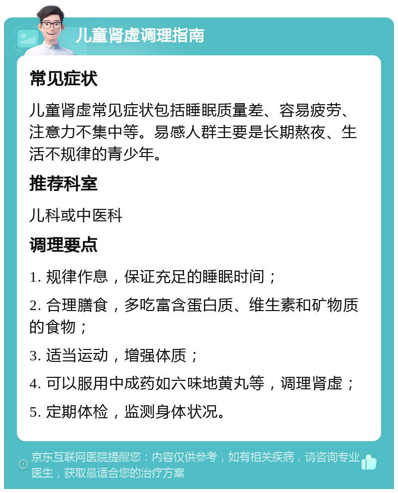 儿童肾虚调理指南 常见症状 儿童肾虚常见症状包括睡眠质量差、容易疲劳、注意力不集中等。易感人群主要是长期熬夜、生活不规律的青少年。 推荐科室 儿科或中医科 调理要点 1. 规律作息，保证充足的睡眠时间； 2. 合理膳食，多吃富含蛋白质、维生素和矿物质的食物； 3. 适当运动，增强体质； 4. 可以服用中成药如六味地黄丸等，调理肾虚； 5. 定期体检，监测身体状况。