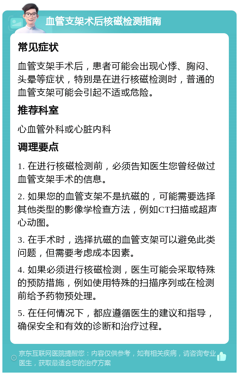 血管支架术后核磁检测指南 常见症状 血管支架手术后，患者可能会出现心悸、胸闷、头晕等症状，特别是在进行核磁检测时，普通的血管支架可能会引起不适或危险。 推荐科室 心血管外科或心脏内科 调理要点 1. 在进行核磁检测前，必须告知医生您曾经做过血管支架手术的信息。 2. 如果您的血管支架不是抗磁的，可能需要选择其他类型的影像学检查方法，例如CT扫描或超声心动图。 3. 在手术时，选择抗磁的血管支架可以避免此类问题，但需要考虑成本因素。 4. 如果必须进行核磁检测，医生可能会采取特殊的预防措施，例如使用特殊的扫描序列或在检测前给予药物预处理。 5. 在任何情况下，都应遵循医生的建议和指导，确保安全和有效的诊断和治疗过程。