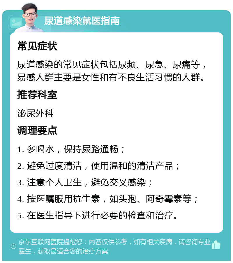 尿道感染就医指南 常见症状 尿道感染的常见症状包括尿频、尿急、尿痛等，易感人群主要是女性和有不良生活习惯的人群。 推荐科室 泌尿外科 调理要点 1. 多喝水，保持尿路通畅； 2. 避免过度清洁，使用温和的清洁产品； 3. 注意个人卫生，避免交叉感染； 4. 按医嘱服用抗生素，如头孢、阿奇霉素等； 5. 在医生指导下进行必要的检查和治疗。