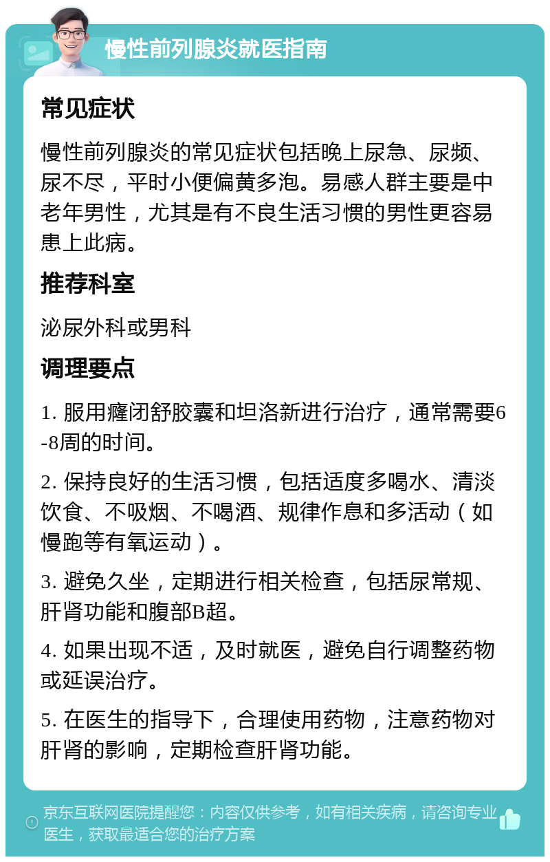 慢性前列腺炎就医指南 常见症状 慢性前列腺炎的常见症状包括晚上尿急、尿频、尿不尽，平时小便偏黄多泡。易感人群主要是中老年男性，尤其是有不良生活习惯的男性更容易患上此病。 推荐科室 泌尿外科或男科 调理要点 1. 服用癃闭舒胶囊和坦洛新进行治疗，通常需要6-8周的时间。 2. 保持良好的生活习惯，包括适度多喝水、清淡饮食、不吸烟、不喝酒、规律作息和多活动（如慢跑等有氧运动）。 3. 避免久坐，定期进行相关检查，包括尿常规、肝肾功能和腹部B超。 4. 如果出现不适，及时就医，避免自行调整药物或延误治疗。 5. 在医生的指导下，合理使用药物，注意药物对肝肾的影响，定期检查肝肾功能。