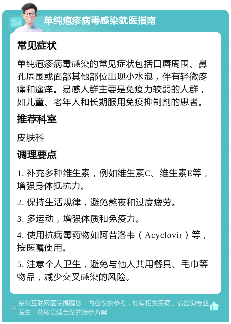 单纯疱疹病毒感染就医指南 常见症状 单纯疱疹病毒感染的常见症状包括口唇周围、鼻孔周围或面部其他部位出现小水泡，伴有轻微疼痛和瘙痒。易感人群主要是免疫力较弱的人群，如儿童、老年人和长期服用免疫抑制剂的患者。 推荐科室 皮肤科 调理要点 1. 补充多种维生素，例如维生素C、维生素E等，增强身体抵抗力。 2. 保持生活规律，避免熬夜和过度疲劳。 3. 多运动，增强体质和免疫力。 4. 使用抗病毒药物如阿昔洛韦（Acyclovir）等，按医嘱使用。 5. 注意个人卫生，避免与他人共用餐具、毛巾等物品，减少交叉感染的风险。