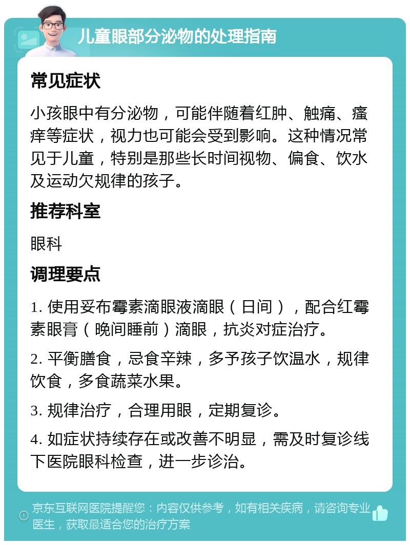 儿童眼部分泌物的处理指南 常见症状 小孩眼中有分泌物，可能伴随着红肿、触痛、瘙痒等症状，视力也可能会受到影响。这种情况常见于儿童，特别是那些长时间视物、偏食、饮水及运动欠规律的孩子。 推荐科室 眼科 调理要点 1. 使用妥布霉素滴眼液滴眼（日间），配合红霉素眼膏（晚间睡前）滴眼，抗炎对症治疗。 2. 平衡膳食，忌食辛辣，多予孩子饮温水，规律饮食，多食蔬菜水果。 3. 规律治疗，合理用眼，定期复诊。 4. 如症状持续存在或改善不明显，需及时复诊线下医院眼科检查，进一步诊治。