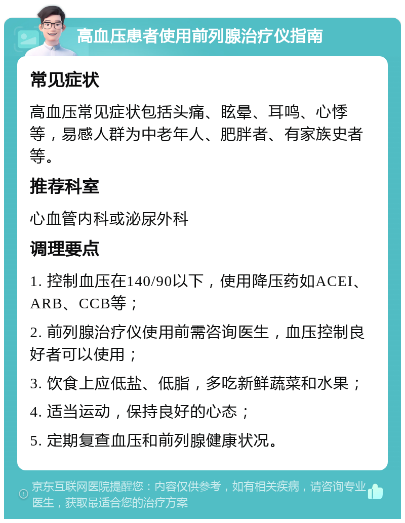 高血压患者使用前列腺治疗仪指南 常见症状 高血压常见症状包括头痛、眩晕、耳鸣、心悸等，易感人群为中老年人、肥胖者、有家族史者等。 推荐科室 心血管内科或泌尿外科 调理要点 1. 控制血压在140/90以下，使用降压药如ACEI、ARB、CCB等； 2. 前列腺治疗仪使用前需咨询医生，血压控制良好者可以使用； 3. 饮食上应低盐、低脂，多吃新鲜蔬菜和水果； 4. 适当运动，保持良好的心态； 5. 定期复查血压和前列腺健康状况。