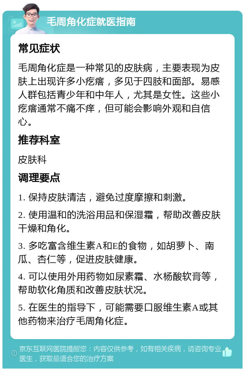 毛周角化症就医指南 常见症状 毛周角化症是一种常见的皮肤病，主要表现为皮肤上出现许多小疙瘩，多见于四肢和面部。易感人群包括青少年和中年人，尤其是女性。这些小疙瘩通常不痛不痒，但可能会影响外观和自信心。 推荐科室 皮肤科 调理要点 1. 保持皮肤清洁，避免过度摩擦和刺激。 2. 使用温和的洗浴用品和保湿霜，帮助改善皮肤干燥和角化。 3. 多吃富含维生素A和E的食物，如胡萝卜、南瓜、杏仁等，促进皮肤健康。 4. 可以使用外用药物如尿素霜、水杨酸软膏等，帮助软化角质和改善皮肤状况。 5. 在医生的指导下，可能需要口服维生素A或其他药物来治疗毛周角化症。