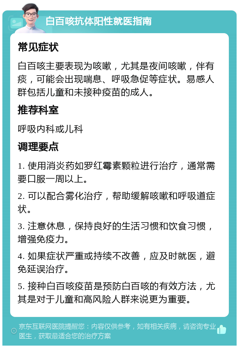 白百咳抗体阳性就医指南 常见症状 白百咳主要表现为咳嗽，尤其是夜间咳嗽，伴有痰，可能会出现喘息、呼吸急促等症状。易感人群包括儿童和未接种疫苗的成人。 推荐科室 呼吸内科或儿科 调理要点 1. 使用消炎药如罗红霉素颗粒进行治疗，通常需要口服一周以上。 2. 可以配合雾化治疗，帮助缓解咳嗽和呼吸道症状。 3. 注意休息，保持良好的生活习惯和饮食习惯，增强免疫力。 4. 如果症状严重或持续不改善，应及时就医，避免延误治疗。 5. 接种白百咳疫苗是预防白百咳的有效方法，尤其是对于儿童和高风险人群来说更为重要。