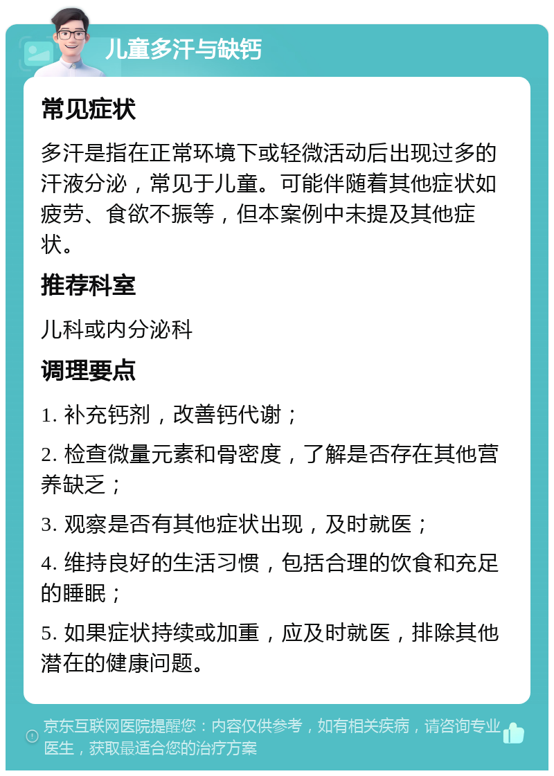 儿童多汗与缺钙 常见症状 多汗是指在正常环境下或轻微活动后出现过多的汗液分泌，常见于儿童。可能伴随着其他症状如疲劳、食欲不振等，但本案例中未提及其他症状。 推荐科室 儿科或内分泌科 调理要点 1. 补充钙剂，改善钙代谢； 2. 检查微量元素和骨密度，了解是否存在其他营养缺乏； 3. 观察是否有其他症状出现，及时就医； 4. 维持良好的生活习惯，包括合理的饮食和充足的睡眠； 5. 如果症状持续或加重，应及时就医，排除其他潜在的健康问题。