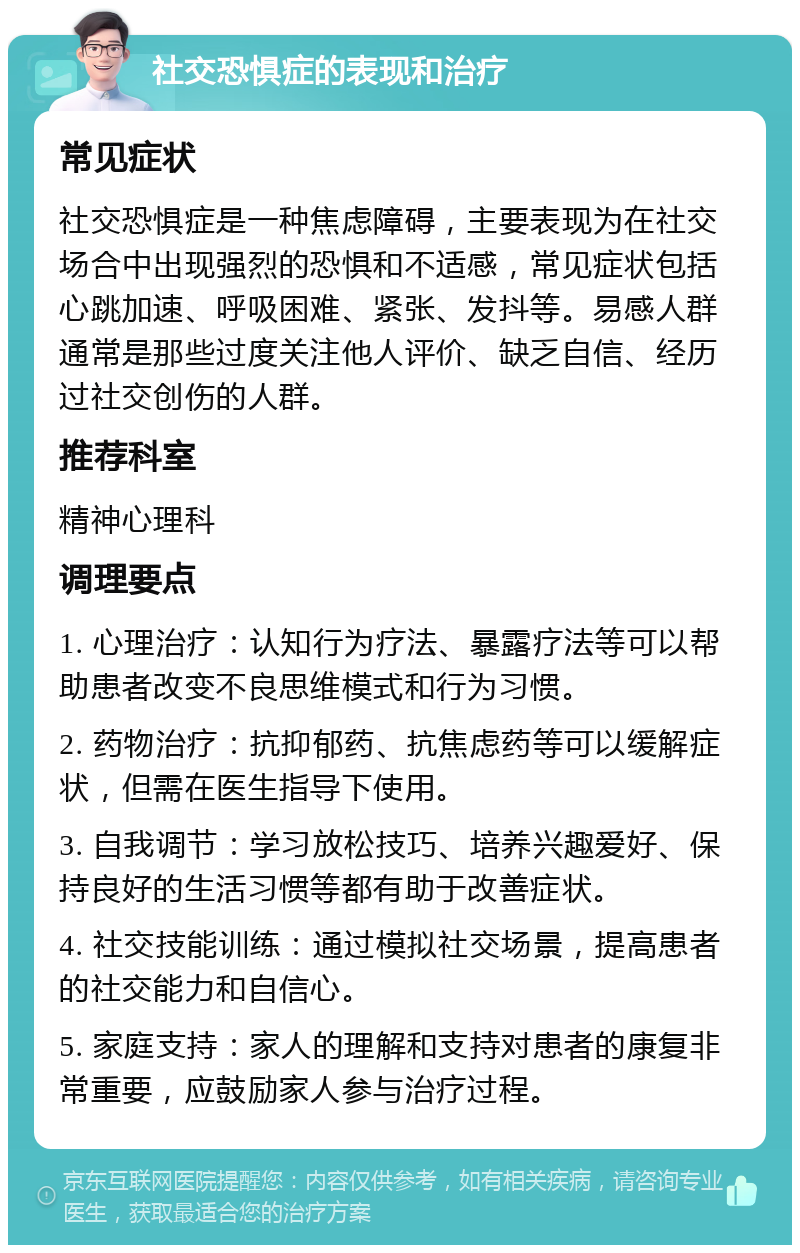 社交恐惧症的表现和治疗 常见症状 社交恐惧症是一种焦虑障碍，主要表现为在社交场合中出现强烈的恐惧和不适感，常见症状包括心跳加速、呼吸困难、紧张、发抖等。易感人群通常是那些过度关注他人评价、缺乏自信、经历过社交创伤的人群。 推荐科室 精神心理科 调理要点 1. 心理治疗：认知行为疗法、暴露疗法等可以帮助患者改变不良思维模式和行为习惯。 2. 药物治疗：抗抑郁药、抗焦虑药等可以缓解症状，但需在医生指导下使用。 3. 自我调节：学习放松技巧、培养兴趣爱好、保持良好的生活习惯等都有助于改善症状。 4. 社交技能训练：通过模拟社交场景，提高患者的社交能力和自信心。 5. 家庭支持：家人的理解和支持对患者的康复非常重要，应鼓励家人参与治疗过程。