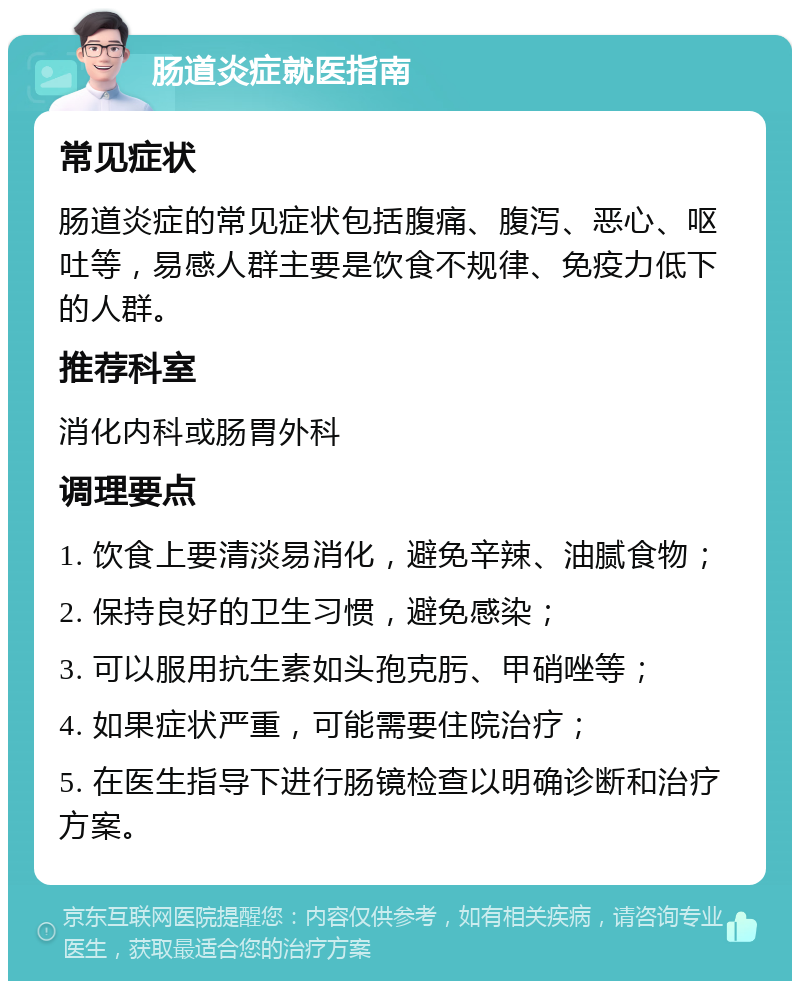 肠道炎症就医指南 常见症状 肠道炎症的常见症状包括腹痛、腹泻、恶心、呕吐等，易感人群主要是饮食不规律、免疫力低下的人群。 推荐科室 消化内科或肠胃外科 调理要点 1. 饮食上要清淡易消化，避免辛辣、油腻食物； 2. 保持良好的卫生习惯，避免感染； 3. 可以服用抗生素如头孢克肟、甲硝唑等； 4. 如果症状严重，可能需要住院治疗； 5. 在医生指导下进行肠镜检查以明确诊断和治疗方案。