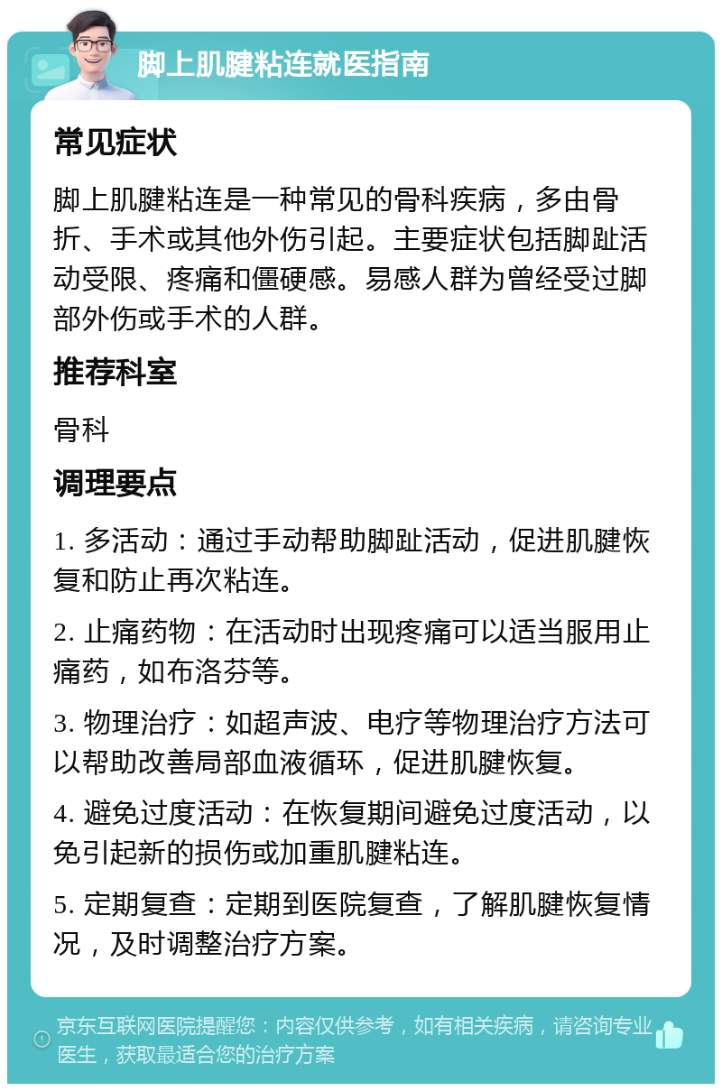 脚上肌腱粘连就医指南 常见症状 脚上肌腱粘连是一种常见的骨科疾病，多由骨折、手术或其他外伤引起。主要症状包括脚趾活动受限、疼痛和僵硬感。易感人群为曾经受过脚部外伤或手术的人群。 推荐科室 骨科 调理要点 1. 多活动：通过手动帮助脚趾活动，促进肌腱恢复和防止再次粘连。 2. 止痛药物：在活动时出现疼痛可以适当服用止痛药，如布洛芬等。 3. 物理治疗：如超声波、电疗等物理治疗方法可以帮助改善局部血液循环，促进肌腱恢复。 4. 避免过度活动：在恢复期间避免过度活动，以免引起新的损伤或加重肌腱粘连。 5. 定期复查：定期到医院复查，了解肌腱恢复情况，及时调整治疗方案。