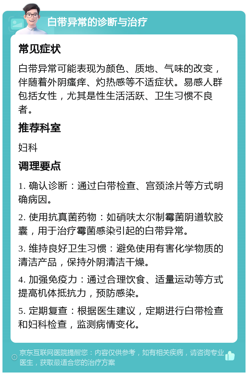 白带异常的诊断与治疗 常见症状 白带异常可能表现为颜色、质地、气味的改变，伴随着外阴瘙痒、灼热感等不适症状。易感人群包括女性，尤其是性生活活跃、卫生习惯不良者。 推荐科室 妇科 调理要点 1. 确认诊断：通过白带检查、宫颈涂片等方式明确病因。 2. 使用抗真菌药物：如硝呋太尔制霉菌阴道软胶囊，用于治疗霉菌感染引起的白带异常。 3. 维持良好卫生习惯：避免使用有害化学物质的清洁产品，保持外阴清洁干燥。 4. 加强免疫力：通过合理饮食、适量运动等方式提高机体抵抗力，预防感染。 5. 定期复查：根据医生建议，定期进行白带检查和妇科检查，监测病情变化。