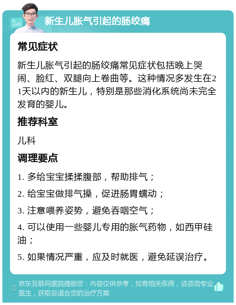 新生儿胀气引起的肠绞痛 常见症状 新生儿胀气引起的肠绞痛常见症状包括晚上哭闹、脸红、双腿向上卷曲等。这种情况多发生在21天以内的新生儿，特别是那些消化系统尚未完全发育的婴儿。 推荐科室 儿科 调理要点 1. 多给宝宝揉揉腹部，帮助排气； 2. 给宝宝做排气操，促进肠胃蠕动； 3. 注意喂养姿势，避免吞咽空气； 4. 可以使用一些婴儿专用的胀气药物，如西甲硅油； 5. 如果情况严重，应及时就医，避免延误治疗。