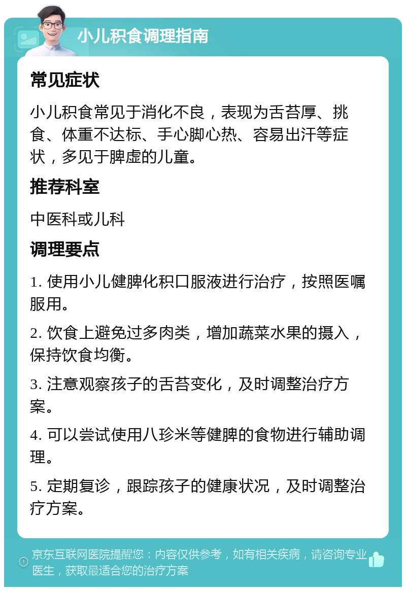 小儿积食调理指南 常见症状 小儿积食常见于消化不良，表现为舌苔厚、挑食、体重不达标、手心脚心热、容易出汗等症状，多见于脾虚的儿童。 推荐科室 中医科或儿科 调理要点 1. 使用小儿健脾化积口服液进行治疗，按照医嘱服用。 2. 饮食上避免过多肉类，增加蔬菜水果的摄入，保持饮食均衡。 3. 注意观察孩子的舌苔变化，及时调整治疗方案。 4. 可以尝试使用八珍米等健脾的食物进行辅助调理。 5. 定期复诊，跟踪孩子的健康状况，及时调整治疗方案。