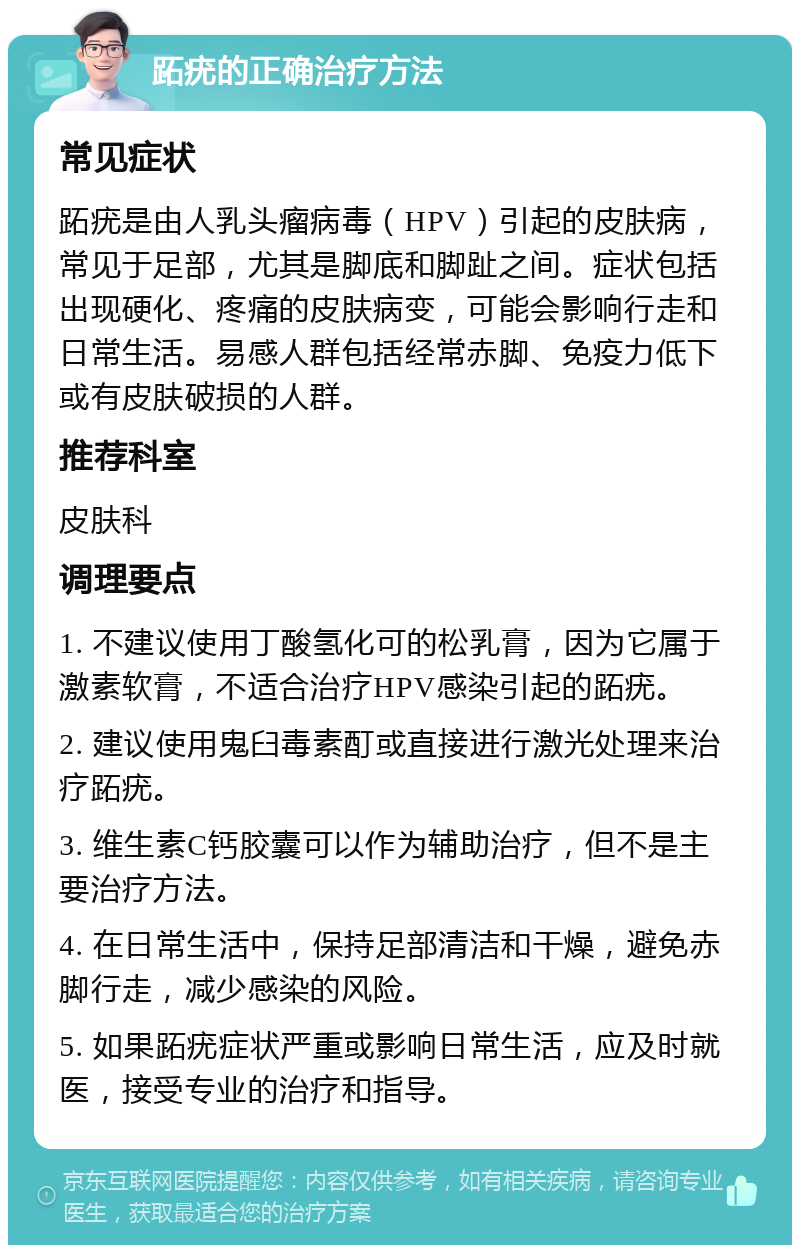 跖疣的正确治疗方法 常见症状 跖疣是由人乳头瘤病毒（HPV）引起的皮肤病，常见于足部，尤其是脚底和脚趾之间。症状包括出现硬化、疼痛的皮肤病变，可能会影响行走和日常生活。易感人群包括经常赤脚、免疫力低下或有皮肤破损的人群。 推荐科室 皮肤科 调理要点 1. 不建议使用丁酸氢化可的松乳膏，因为它属于激素软膏，不适合治疗HPV感染引起的跖疣。 2. 建议使用鬼臼毒素酊或直接进行激光处理来治疗跖疣。 3. 维生素C钙胶囊可以作为辅助治疗，但不是主要治疗方法。 4. 在日常生活中，保持足部清洁和干燥，避免赤脚行走，减少感染的风险。 5. 如果跖疣症状严重或影响日常生活，应及时就医，接受专业的治疗和指导。