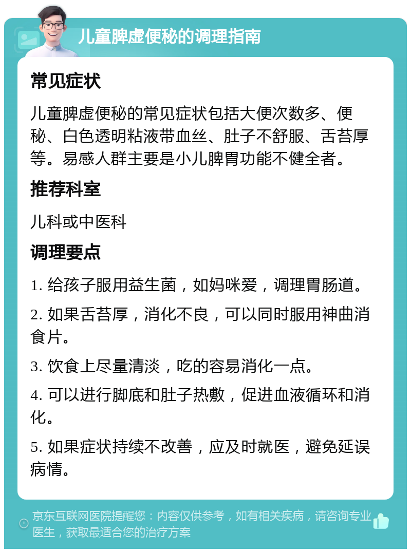 儿童脾虚便秘的调理指南 常见症状 儿童脾虚便秘的常见症状包括大便次数多、便秘、白色透明粘液带血丝、肚子不舒服、舌苔厚等。易感人群主要是小儿脾胃功能不健全者。 推荐科室 儿科或中医科 调理要点 1. 给孩子服用益生菌，如妈咪爱，调理胃肠道。 2. 如果舌苔厚，消化不良，可以同时服用神曲消食片。 3. 饮食上尽量清淡，吃的容易消化一点。 4. 可以进行脚底和肚子热敷，促进血液循环和消化。 5. 如果症状持续不改善，应及时就医，避免延误病情。