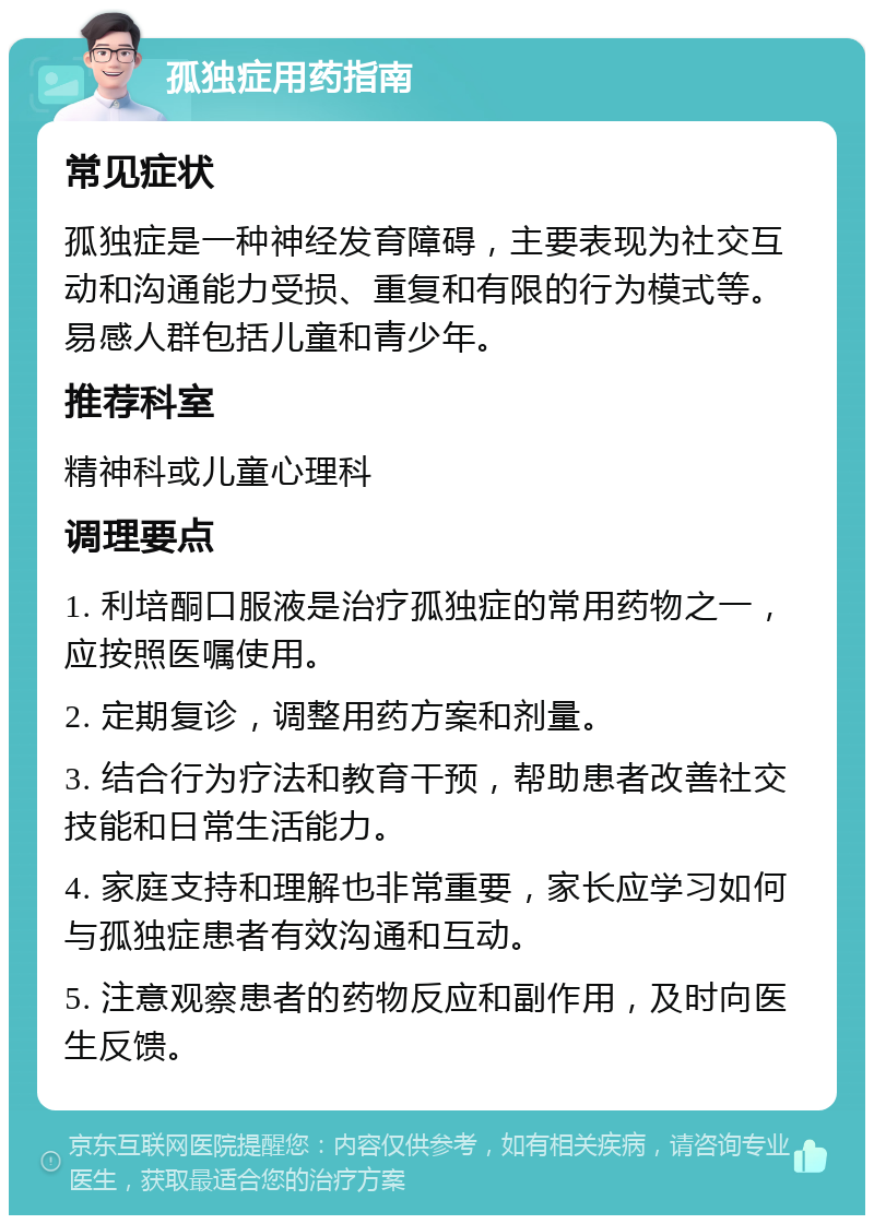 孤独症用药指南 常见症状 孤独症是一种神经发育障碍，主要表现为社交互动和沟通能力受损、重复和有限的行为模式等。易感人群包括儿童和青少年。 推荐科室 精神科或儿童心理科 调理要点 1. 利培酮口服液是治疗孤独症的常用药物之一，应按照医嘱使用。 2. 定期复诊，调整用药方案和剂量。 3. 结合行为疗法和教育干预，帮助患者改善社交技能和日常生活能力。 4. 家庭支持和理解也非常重要，家长应学习如何与孤独症患者有效沟通和互动。 5. 注意观察患者的药物反应和副作用，及时向医生反馈。