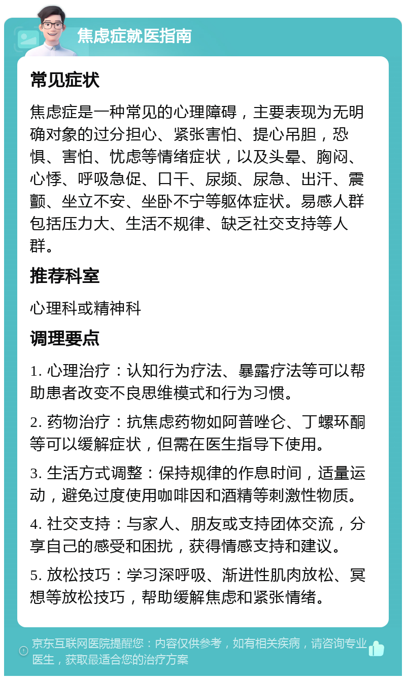 焦虑症就医指南 常见症状 焦虑症是一种常见的心理障碍，主要表现为无明确对象的过分担心、紧张害怕、提心吊胆，恐惧、害怕、忧虑等情绪症状，以及头晕、胸闷、心悸、呼吸急促、口干、尿频、尿急、出汗、震颤、坐立不安、坐卧不宁等躯体症状。易感人群包括压力大、生活不规律、缺乏社交支持等人群。 推荐科室 心理科或精神科 调理要点 1. 心理治疗：认知行为疗法、暴露疗法等可以帮助患者改变不良思维模式和行为习惯。 2. 药物治疗：抗焦虑药物如阿普唑仑、丁螺环酮等可以缓解症状，但需在医生指导下使用。 3. 生活方式调整：保持规律的作息时间，适量运动，避免过度使用咖啡因和酒精等刺激性物质。 4. 社交支持：与家人、朋友或支持团体交流，分享自己的感受和困扰，获得情感支持和建议。 5. 放松技巧：学习深呼吸、渐进性肌肉放松、冥想等放松技巧，帮助缓解焦虑和紧张情绪。