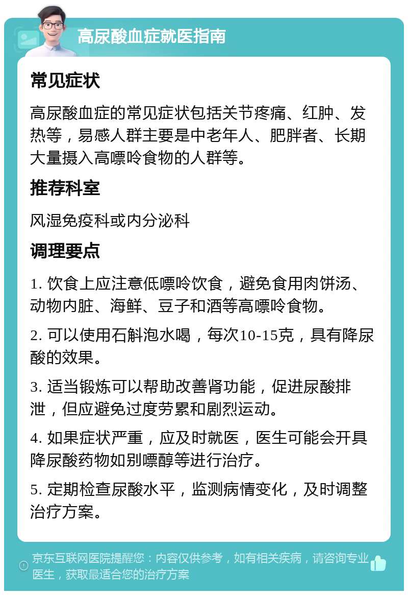 高尿酸血症就医指南 常见症状 高尿酸血症的常见症状包括关节疼痛、红肿、发热等，易感人群主要是中老年人、肥胖者、长期大量摄入高嘌呤食物的人群等。 推荐科室 风湿免疫科或内分泌科 调理要点 1. 饮食上应注意低嘌呤饮食，避免食用肉饼汤、动物内脏、海鲜、豆子和酒等高嘌呤食物。 2. 可以使用石斛泡水喝，每次10-15克，具有降尿酸的效果。 3. 适当锻炼可以帮助改善肾功能，促进尿酸排泄，但应避免过度劳累和剧烈运动。 4. 如果症状严重，应及时就医，医生可能会开具降尿酸药物如别嘌醇等进行治疗。 5. 定期检查尿酸水平，监测病情变化，及时调整治疗方案。