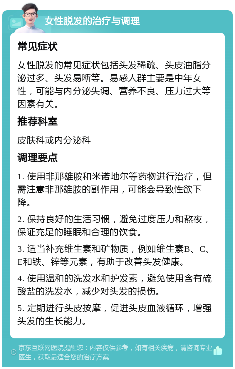 女性脱发的治疗与调理 常见症状 女性脱发的常见症状包括头发稀疏、头皮油脂分泌过多、头发易断等。易感人群主要是中年女性，可能与内分泌失调、营养不良、压力过大等因素有关。 推荐科室 皮肤科或内分泌科 调理要点 1. 使用非那雄胺和米诺地尔等药物进行治疗，但需注意非那雄胺的副作用，可能会导致性欲下降。 2. 保持良好的生活习惯，避免过度压力和熬夜，保证充足的睡眠和合理的饮食。 3. 适当补充维生素和矿物质，例如维生素B、C、E和铁、锌等元素，有助于改善头发健康。 4. 使用温和的洗发水和护发素，避免使用含有硫酸盐的洗发水，减少对头发的损伤。 5. 定期进行头皮按摩，促进头皮血液循环，增强头发的生长能力。