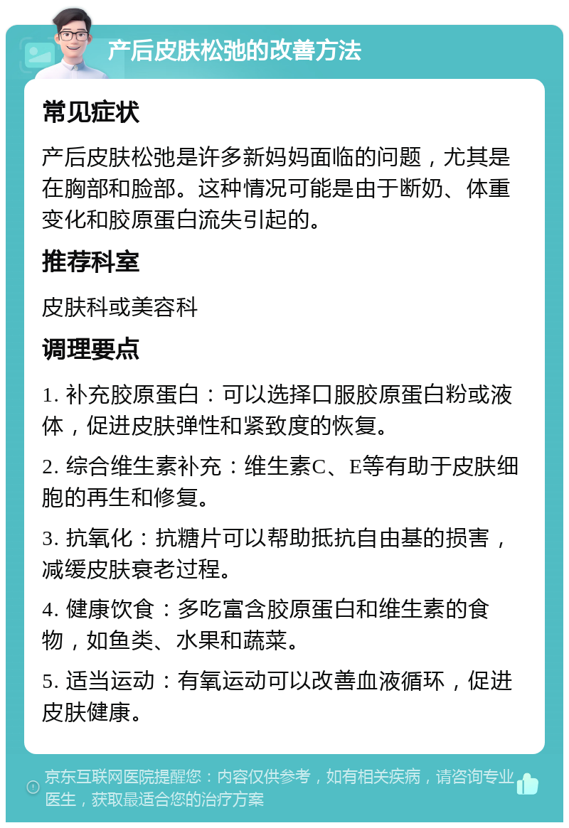 产后皮肤松弛的改善方法 常见症状 产后皮肤松弛是许多新妈妈面临的问题，尤其是在胸部和脸部。这种情况可能是由于断奶、体重变化和胶原蛋白流失引起的。 推荐科室 皮肤科或美容科 调理要点 1. 补充胶原蛋白：可以选择口服胶原蛋白粉或液体，促进皮肤弹性和紧致度的恢复。 2. 综合维生素补充：维生素C、E等有助于皮肤细胞的再生和修复。 3. 抗氧化：抗糖片可以帮助抵抗自由基的损害，减缓皮肤衰老过程。 4. 健康饮食：多吃富含胶原蛋白和维生素的食物，如鱼类、水果和蔬菜。 5. 适当运动：有氧运动可以改善血液循环，促进皮肤健康。