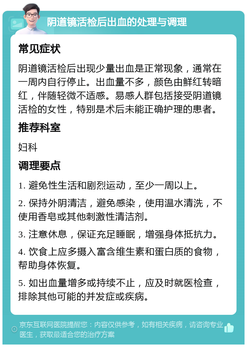 阴道镜活检后出血的处理与调理 常见症状 阴道镜活检后出现少量出血是正常现象，通常在一周内自行停止。出血量不多，颜色由鲜红转暗红，伴随轻微不适感。易感人群包括接受阴道镜活检的女性，特别是术后未能正确护理的患者。 推荐科室 妇科 调理要点 1. 避免性生活和剧烈运动，至少一周以上。 2. 保持外阴清洁，避免感染，使用温水清洗，不使用香皂或其他刺激性清洁剂。 3. 注意休息，保证充足睡眠，增强身体抵抗力。 4. 饮食上应多摄入富含维生素和蛋白质的食物，帮助身体恢复。 5. 如出血量增多或持续不止，应及时就医检查，排除其他可能的并发症或疾病。