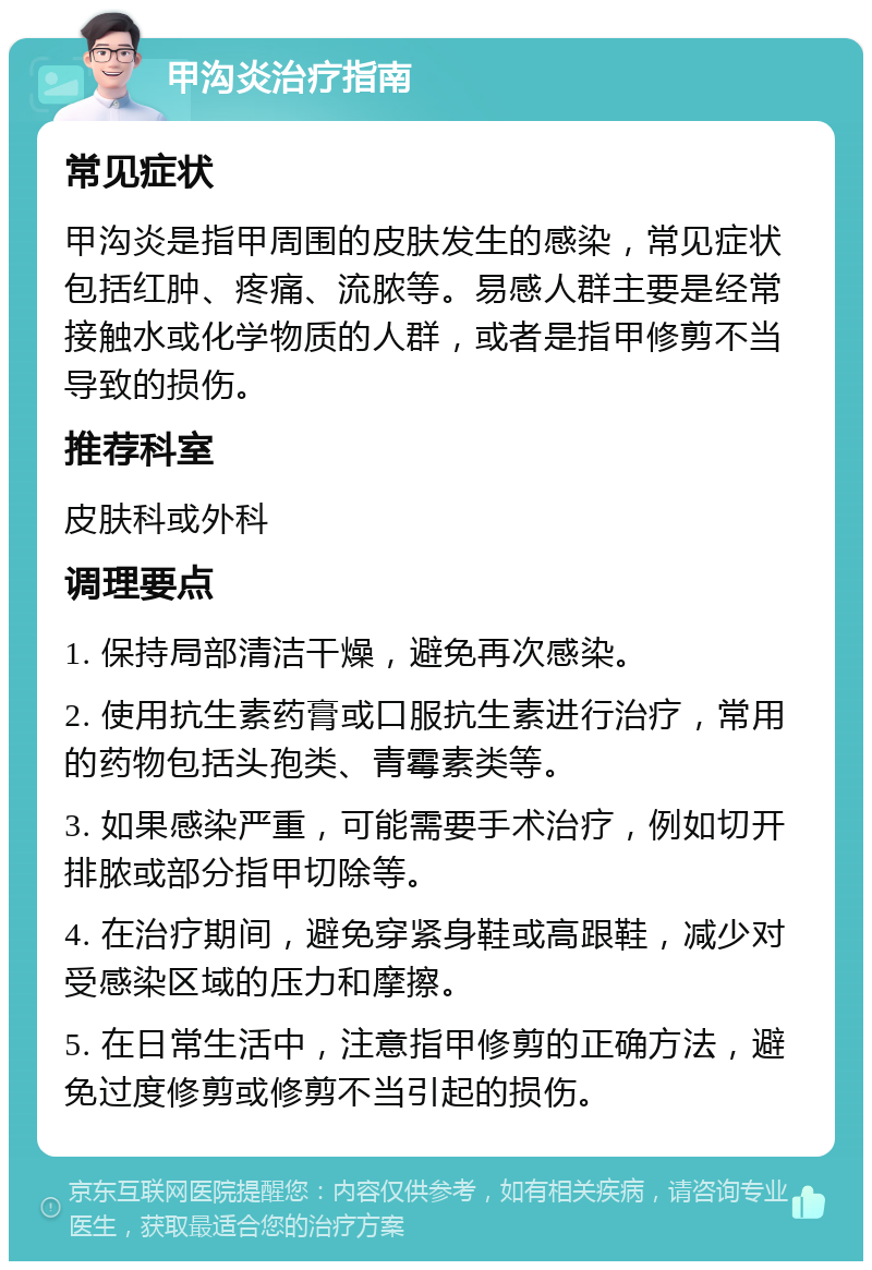 甲沟炎治疗指南 常见症状 甲沟炎是指甲周围的皮肤发生的感染，常见症状包括红肿、疼痛、流脓等。易感人群主要是经常接触水或化学物质的人群，或者是指甲修剪不当导致的损伤。 推荐科室 皮肤科或外科 调理要点 1. 保持局部清洁干燥，避免再次感染。 2. 使用抗生素药膏或口服抗生素进行治疗，常用的药物包括头孢类、青霉素类等。 3. 如果感染严重，可能需要手术治疗，例如切开排脓或部分指甲切除等。 4. 在治疗期间，避免穿紧身鞋或高跟鞋，减少对受感染区域的压力和摩擦。 5. 在日常生活中，注意指甲修剪的正确方法，避免过度修剪或修剪不当引起的损伤。