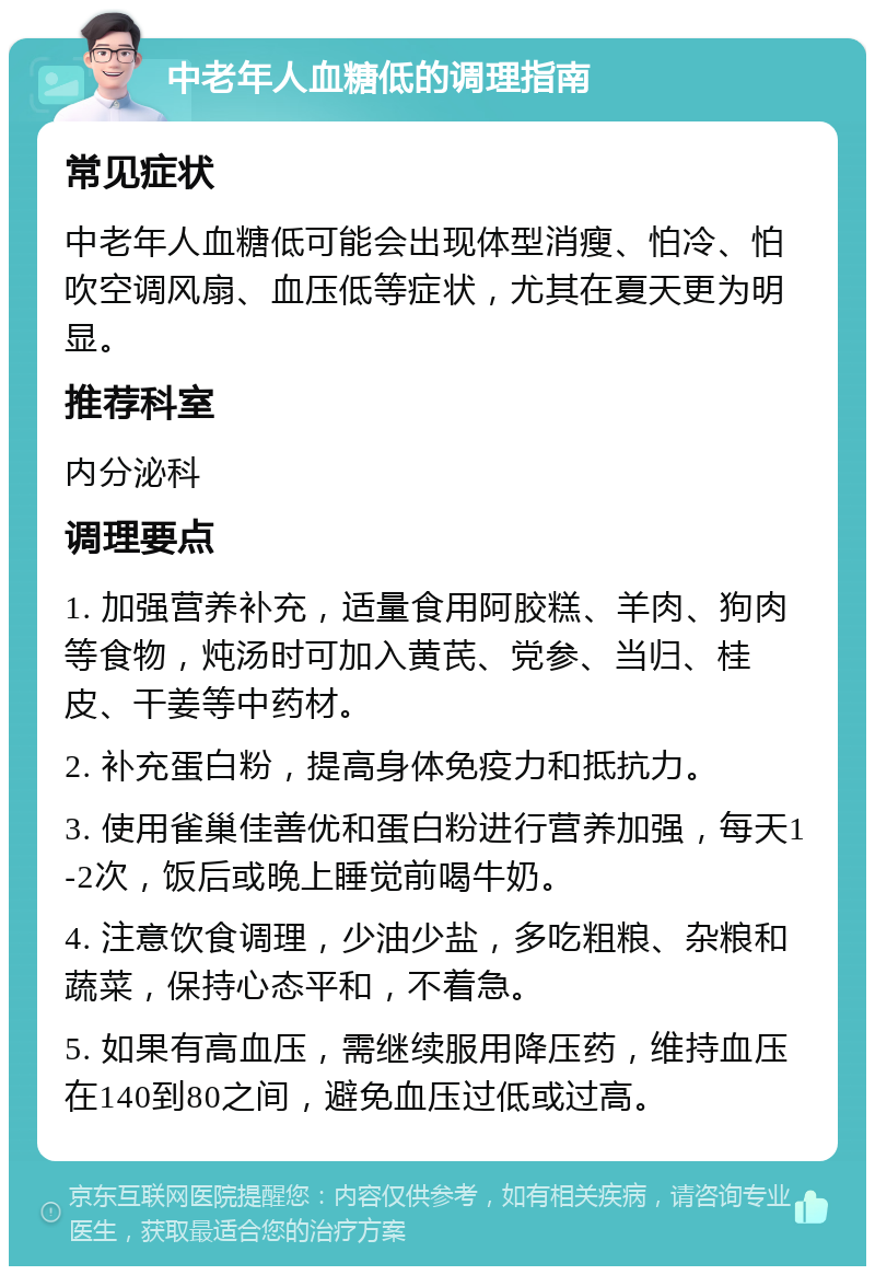 中老年人血糖低的调理指南 常见症状 中老年人血糖低可能会出现体型消瘦、怕冷、怕吹空调风扇、血压低等症状，尤其在夏天更为明显。 推荐科室 内分泌科 调理要点 1. 加强营养补充，适量食用阿胶糕、羊肉、狗肉等食物，炖汤时可加入黄芪、党参、当归、桂皮、干姜等中药材。 2. 补充蛋白粉，提高身体免疫力和抵抗力。 3. 使用雀巢佳善优和蛋白粉进行营养加强，每天1-2次，饭后或晚上睡觉前喝牛奶。 4. 注意饮食调理，少油少盐，多吃粗粮、杂粮和蔬菜，保持心态平和，不着急。 5. 如果有高血压，需继续服用降压药，维持血压在140到80之间，避免血压过低或过高。