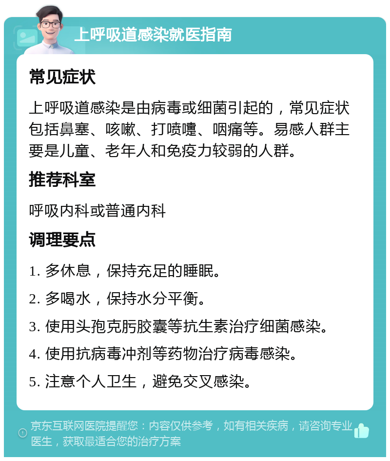 上呼吸道感染就医指南 常见症状 上呼吸道感染是由病毒或细菌引起的，常见症状包括鼻塞、咳嗽、打喷嚏、咽痛等。易感人群主要是儿童、老年人和免疫力较弱的人群。 推荐科室 呼吸内科或普通内科 调理要点 1. 多休息，保持充足的睡眠。 2. 多喝水，保持水分平衡。 3. 使用头孢克肟胶囊等抗生素治疗细菌感染。 4. 使用抗病毒冲剂等药物治疗病毒感染。 5. 注意个人卫生，避免交叉感染。