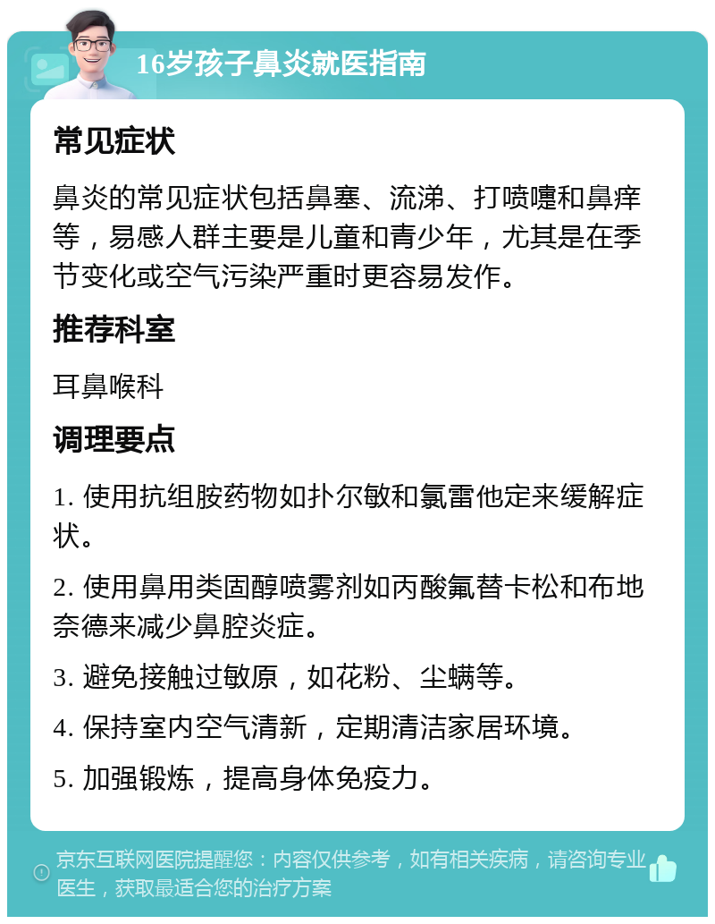 16岁孩子鼻炎就医指南 常见症状 鼻炎的常见症状包括鼻塞、流涕、打喷嚏和鼻痒等，易感人群主要是儿童和青少年，尤其是在季节变化或空气污染严重时更容易发作。 推荐科室 耳鼻喉科 调理要点 1. 使用抗组胺药物如扑尔敏和氯雷他定来缓解症状。 2. 使用鼻用类固醇喷雾剂如丙酸氟替卡松和布地奈德来减少鼻腔炎症。 3. 避免接触过敏原，如花粉、尘螨等。 4. 保持室内空气清新，定期清洁家居环境。 5. 加强锻炼，提高身体免疫力。