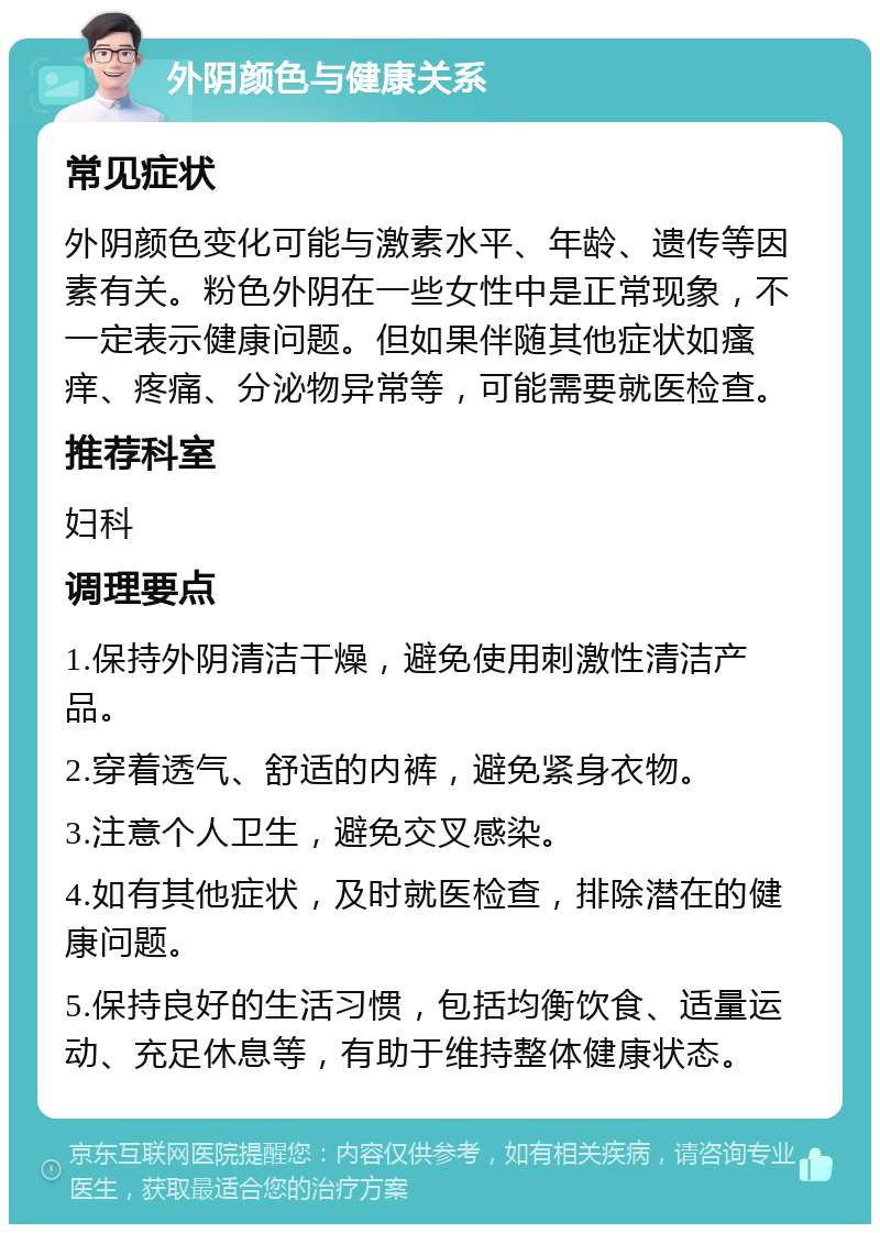 外阴颜色与健康关系 常见症状 外阴颜色变化可能与激素水平、年龄、遗传等因素有关。粉色外阴在一些女性中是正常现象，不一定表示健康问题。但如果伴随其他症状如瘙痒、疼痛、分泌物异常等，可能需要就医检查。 推荐科室 妇科 调理要点 1.保持外阴清洁干燥，避免使用刺激性清洁产品。 2.穿着透气、舒适的内裤，避免紧身衣物。 3.注意个人卫生，避免交叉感染。 4.如有其他症状，及时就医检查，排除潜在的健康问题。 5.保持良好的生活习惯，包括均衡饮食、适量运动、充足休息等，有助于维持整体健康状态。