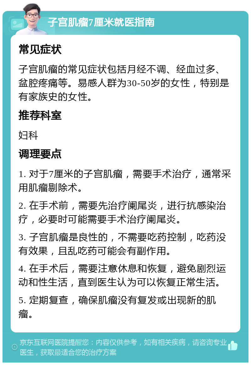 子宫肌瘤7厘米就医指南 常见症状 子宫肌瘤的常见症状包括月经不调、经血过多、盆腔疼痛等。易感人群为30-50岁的女性，特别是有家族史的女性。 推荐科室 妇科 调理要点 1. 对于7厘米的子宫肌瘤，需要手术治疗，通常采用肌瘤剔除术。 2. 在手术前，需要先治疗阑尾炎，进行抗感染治疗，必要时可能需要手术治疗阑尾炎。 3. 子宫肌瘤是良性的，不需要吃药控制，吃药没有效果，且乱吃药可能会有副作用。 4. 在手术后，需要注意休息和恢复，避免剧烈运动和性生活，直到医生认为可以恢复正常生活。 5. 定期复查，确保肌瘤没有复发或出现新的肌瘤。