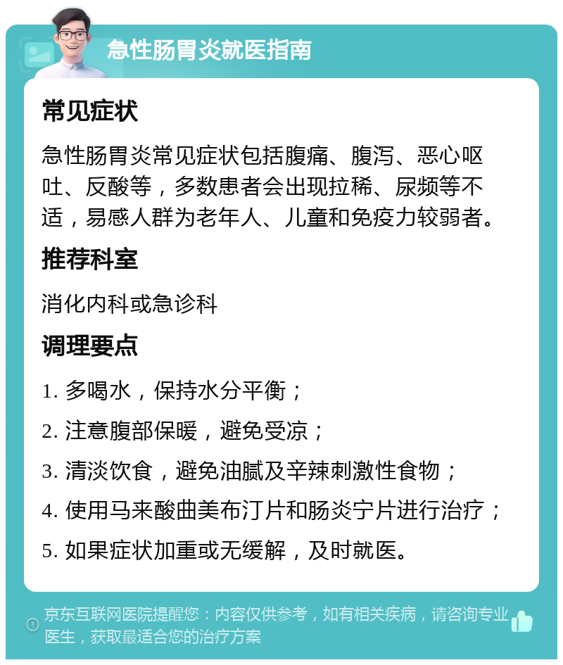 急性肠胃炎就医指南 常见症状 急性肠胃炎常见症状包括腹痛、腹泻、恶心呕吐、反酸等，多数患者会出现拉稀、尿频等不适，易感人群为老年人、儿童和免疫力较弱者。 推荐科室 消化内科或急诊科 调理要点 1. 多喝水，保持水分平衡； 2. 注意腹部保暖，避免受凉； 3. 清淡饮食，避免油腻及辛辣刺激性食物； 4. 使用马来酸曲美布汀片和肠炎宁片进行治疗； 5. 如果症状加重或无缓解，及时就医。