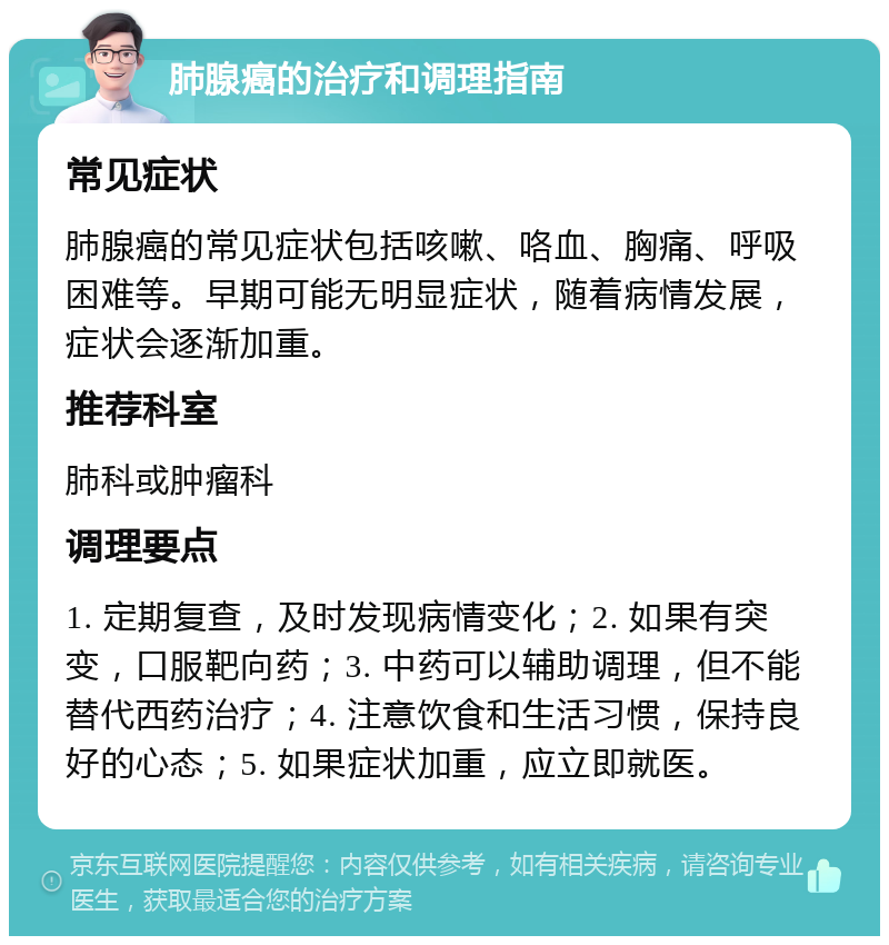 肺腺癌的治疗和调理指南 常见症状 肺腺癌的常见症状包括咳嗽、咯血、胸痛、呼吸困难等。早期可能无明显症状，随着病情发展，症状会逐渐加重。 推荐科室 肺科或肿瘤科 调理要点 1. 定期复查，及时发现病情变化；2. 如果有突变，口服靶向药；3. 中药可以辅助调理，但不能替代西药治疗；4. 注意饮食和生活习惯，保持良好的心态；5. 如果症状加重，应立即就医。