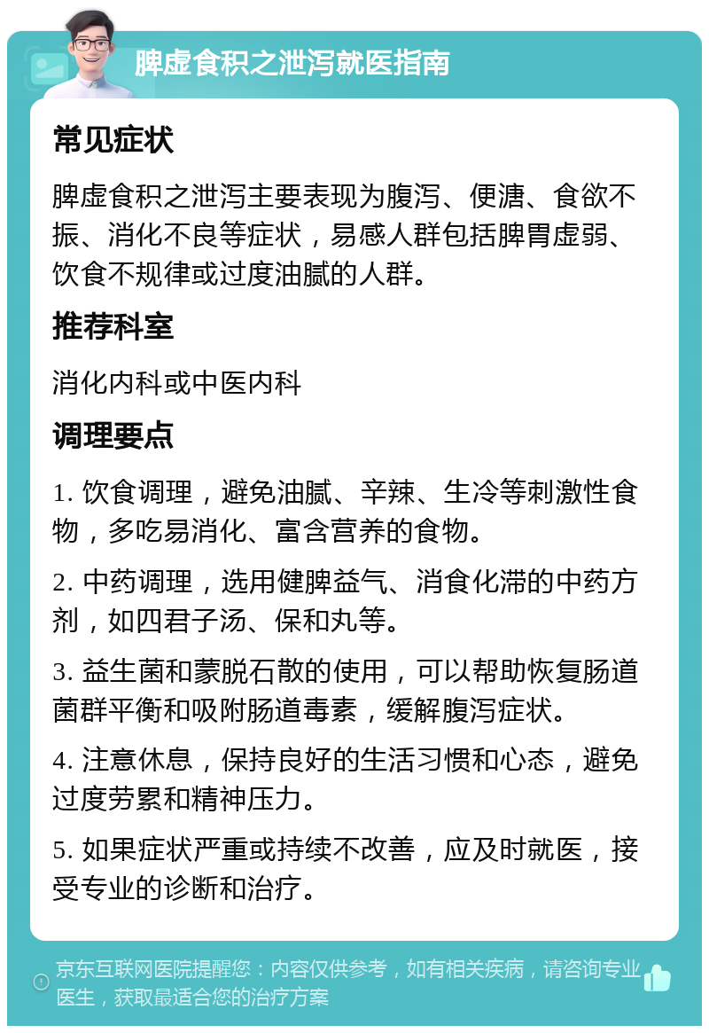 脾虚食积之泄泻就医指南 常见症状 脾虚食积之泄泻主要表现为腹泻、便溏、食欲不振、消化不良等症状，易感人群包括脾胃虚弱、饮食不规律或过度油腻的人群。 推荐科室 消化内科或中医内科 调理要点 1. 饮食调理，避免油腻、辛辣、生冷等刺激性食物，多吃易消化、富含营养的食物。 2. 中药调理，选用健脾益气、消食化滞的中药方剂，如四君子汤、保和丸等。 3. 益生菌和蒙脱石散的使用，可以帮助恢复肠道菌群平衡和吸附肠道毒素，缓解腹泻症状。 4. 注意休息，保持良好的生活习惯和心态，避免过度劳累和精神压力。 5. 如果症状严重或持续不改善，应及时就医，接受专业的诊断和治疗。