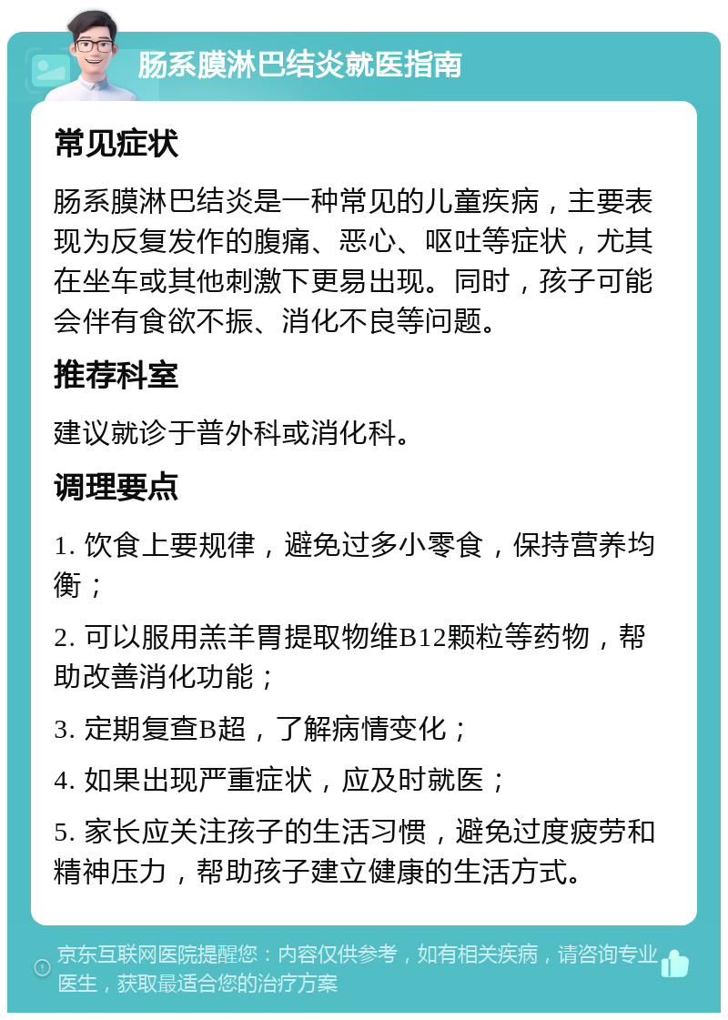 肠系膜淋巴结炎就医指南 常见症状 肠系膜淋巴结炎是一种常见的儿童疾病，主要表现为反复发作的腹痛、恶心、呕吐等症状，尤其在坐车或其他刺激下更易出现。同时，孩子可能会伴有食欲不振、消化不良等问题。 推荐科室 建议就诊于普外科或消化科。 调理要点 1. 饮食上要规律，避免过多小零食，保持营养均衡； 2. 可以服用羔羊胃提取物维B12颗粒等药物，帮助改善消化功能； 3. 定期复查B超，了解病情变化； 4. 如果出现严重症状，应及时就医； 5. 家长应关注孩子的生活习惯，避免过度疲劳和精神压力，帮助孩子建立健康的生活方式。