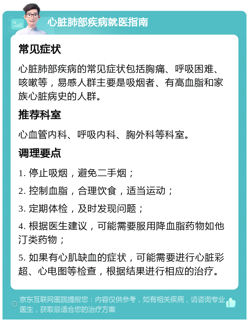 心脏肺部疾病就医指南 常见症状 心脏肺部疾病的常见症状包括胸痛、呼吸困难、咳嗽等，易感人群主要是吸烟者、有高血脂和家族心脏病史的人群。 推荐科室 心血管内科、呼吸内科、胸外科等科室。 调理要点 1. 停止吸烟，避免二手烟； 2. 控制血脂，合理饮食，适当运动； 3. 定期体检，及时发现问题； 4. 根据医生建议，可能需要服用降血脂药物如他汀类药物； 5. 如果有心肌缺血的症状，可能需要进行心脏彩超、心电图等检查，根据结果进行相应的治疗。